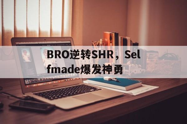 BRO逆转SHR,Selfmade爆发神勇 BRO逆转SHR,Selfmade爆发神勇